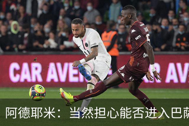 阿德耶米：当然担心能否进入巴萨首发，但最好心态是认为自己可以
