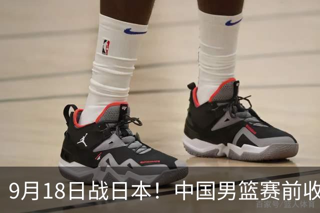 9月18日战日本！中国男篮赛前收获3大喜讯，日媒：64年后重返决赛